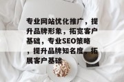 专业网站优化推广,提升品牌形象,拓宽客户基础,专业SEO策略,提升品牌知名度,拓展客户基础 专业网站优化推广,提升品牌形象,拓宽客户基础,专业SEO策略,提升品牌知名度,拓展客户基础