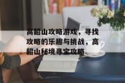 高韶山攻略游戏，寻找攻略的乐趣与挑战，高韶山秘境寻宝攻略