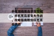 手机游戏荒岛求生攻略,手机荒岛求生大作战,攻略指南教你玩出高手状态 手机游戏荒岛求生攻略,手机荒岛求生大作战,攻略指南教你玩出高手状态