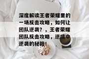 深度解读王者荣耀里的一场反击攻略，如何让团队逆袭？，王者荣耀团队反击攻略，逆境中逆袭的秘籍！