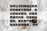 如何让您的网站达到良好的搜索引擎排名,优化网站关键词、创建高质量的内容、改善网站结构、提升用户体验、增加外部链接等。 如何让您的网站达到良好的搜索引擎排名,优化网站关键词、创建高质量的内容、改善网站结构、提升用户体验、增加外部链接等。
