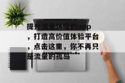 提升流量热度的app,打造高价值体验平台,点击这里,你不再只是流量的孤岛 提升流量热度的app,打造高价值体验平台,点击这里,你不再只是流量的孤岛