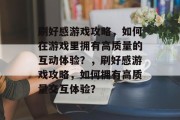 刷好感游戏攻略,如何在游戏里拥有高质量的互动体验?,刷好感游戏攻略,如何拥有高质量交互体验? 刷好感游戏攻略,如何在游戏里拥有高质量的互动体验?,刷好感游戏攻略,如何拥有高质量交互体验?