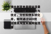 澳大利亚电商网站流量,如何进行数据分析与优化,分析购物车转化率,如何通过SEO优化提高淘宝天猫网站流量 澳大利亚电商网站流量,如何进行数据分析与优化,分析购物车转化率,如何通过SEO优化提高淘宝天猫网站流量