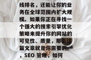 如何做得非常出色?SEO不仅能提高你的在线排名,还能让你的业务在全球范围内扩大规模。如果你正在寻找一个强大的搜索引擎优化策略来提升你的网站的可见性、质量,那么这篇文章就是你需要的。,SEO 管理,如何提高在线排名并拓展全球市场 如何做得非常出色?SEO不仅能提高你的在线排名,还能让你的业务在全球范围内扩大规模。如果你正在寻找一个强大的搜索引擎优化策略来提升你的网站的可见性、质量,那么这篇文章就是你需要的。,SEO 管理,如何提高在线排名并拓展全球市场