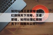如何玩懂王者荣耀中的红颜倾天下攻略,王者荣耀,如何玩懂红颜倾天下?攻略大公开! 如何玩懂王者荣耀中的红颜倾天下攻略,王者荣耀,如何玩懂红颜倾天下?攻略大公开!