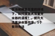 在当前瞬息万变的环境下,如何提高大流量分水器的温度?,提升大流量分水器效率,5个有效方法 在当前瞬息万变的环境下,如何提高大流量分水器的温度?,提升大流量分水器效率,5个有效方法