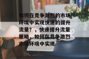 如何在竞争激烈的市场环境中实现快速的提升流量?,快速提升流量策略,如何在竞争激烈市场环境中实现 如何在竞争激烈的市场环境中实现快速的提升流量?,快速提升流量策略,如何在竞争激烈市场环境中实现