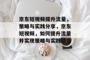 京东短视频提升流量,策略与实践分享,京东短视频,如何提升流量并实现策略与实践结合 京东短视频提升流量,策略与实践分享,京东短视频,如何提升流量并实现策略与实践结合