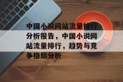 中国小说网站流量排行分析报告,中国小说网站流量排行,趋势与竞争格局分析 中国小说网站流量排行分析报告,中国小说网站流量排行,趋势与竞争格局分析