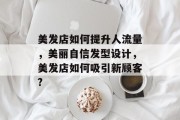 美发店如何提升人流量,美丽自信发型设计,美发店如何吸引新顾客? 美发店如何提升人流量,美丽自信发型设计,美发店如何吸引新顾客?
