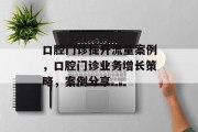 口腔门诊提升流量案例,口腔门诊业务增长策略,案例分享 口腔门诊提升流量案例,口腔门诊业务增长策略,案例分享