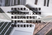 攻略与美食,如何在享受烤肉的同时,又能拥有最佳的味觉体验?,完美烤肉,如何让美味和味觉双重享受! 攻略与美食,如何在享受烤肉的同时,又能拥有最佳的味觉体验?,完美烤肉,如何让美味和味觉双重享受!