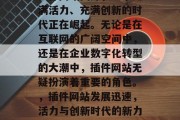 插件网站国外,一个充满活力、充满创新的时代正在崛起。无论是在互联网的广阔空间中,还是在企业数字化转型的大潮中,插件网站无疑扮演着重要的角色。,插件网站发展迅速,活力与创新时代的新力量 插件网站国外,一个充满活力、充满创新的时代正在崛起。无论是在互联网的广阔空间中,还是在企业数字化转型的大潮中,插件网站无疑扮演着重要的角色。,插件网站发展迅速,活力与创新时代的新力量