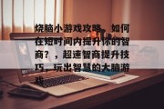 烧脑小游戏攻略，如何在短时间内提升你的智商？，超速智商提升技巧，玩出智慧的大脑游戏