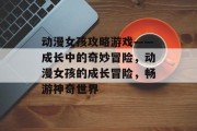 动漫女孩攻略游戏——成长中的奇妙冒险,动漫女孩的成长冒险,畅游神奇世界 动漫女孩攻略游戏——成长中的奇妙冒险,动漫女孩的成长冒险,畅游神奇世界
