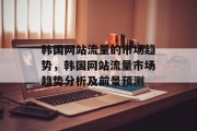 韩国网站流量的市场趋势,韩国网站流量市场趋势分析及前景预测 韩国网站流量的市场趋势,韩国网站流量市场趋势分析及前景预测