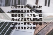在营销领域中,提高权重和引爆流量是一项重要的任务。以下是一些具体的步骤可以帮助您实现这一目标,提升网站权重及有效流量 在营销领域中,提高权重和引爆流量是一项重要的任务。以下是一些具体的步骤可以帮助您实现这一目标,提升网站权重及有效流量