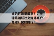 谁的月流量最高?,全球最活跃社交媒体用户是谁?实时排行! 谁的月流量最高?,全球最活跃社交媒体用户是谁?实时排行!