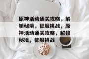 原神活动通关攻略,解锁秘境,征服挑战,原神活动通关攻略,解锁秘境,征服挑战 原神活动通关攻略,解锁秘境,征服挑战,原神活动通关攻略,解锁秘境,征服挑战