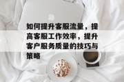 如何提升客服流量，提高客服工作效率，提升客户服务质量的技巧与策略