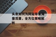 头条如何为网站带来海量流量,全方位策略解析 头条如何为网站带来海量流量,全方位策略解析