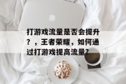 打游戏流量是否会提升?,王者荣耀,如何通过打游戏提高流量? 打游戏流量是否会提升?,王者荣耀,如何通过打游戏提高流量?