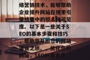 SEO是一项关键的网络营销技术,能够帮助企业提升网站在搜索引擎结果中的排名和可见度。以下是一些关于SEO的基本步骤和技巧,帮助您开始您的网站建设之旅。,优化您的网站,SEO的基本步骤和技巧 SEO是一项关键的网络营销技术,能够帮助企业提升网站在搜索引擎结果中的排名和可见度。以下是一些关于SEO的基本步骤和技巧,帮助您开始您的网站建设之旅。,优化您的网站,SEO的基本步骤和技巧