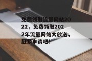 免费领取流量网站2022,免费领取2022年流量网站大放送,赶紧申请吧! 免费领取流量网站2022,免费领取2022年流量网站大放送,赶紧申请吧!