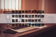 精灵魔兽插件官方网站带你探索魔法世界的新篇章,魔法师新世界,神奇插件探索奇幻世界 精灵魔兽插件官方网站带你探索魔法世界的新篇章,魔法师新世界,神奇插件探索奇幻世界