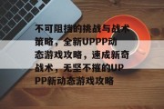 不可阻挡的挑战与战术策略,全新UPPP动态游戏攻略,速成新奇战术,无坚不摧的UPPP新动态游戏攻略 不可阻挡的挑战与战术策略,全新UPPP动态游戏攻略,速成新奇战术,无坚不摧的UPPP新动态游戏攻略