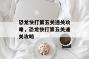 恐龙快打第五关通关攻略,恐龙快打第五关通关攻略 恐龙快打第五关通关攻略,恐龙快打第五关通关攻略