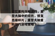 记忆重构攻略游戏,重塑大脑中的碎片,修复思维碎片,重塑大脑重构技巧游戏策略 记忆重构攻略游戏,重塑大脑中的碎片,修复思维碎片,重塑大脑重构技巧游戏策略