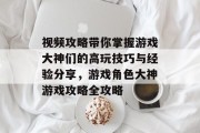 视频攻略带你掌握游戏大神们的高玩技巧与经验分享,游戏角色大神游戏攻略全攻略