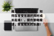 魔法养成攻略游戏,如何在享受乐趣的同时成长起来!,提升策略魔法,享受成长的乐趣!