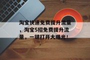 淘宝快速免费提升流量,淘宝5招免费提升流量,一键打开大曝光! 淘宝快速免费提升流量,淘宝5招免费提升流量,一键打开大曝光!