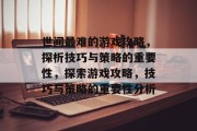 世间最难的游戏攻略,探析技巧与策略的重要性,探索游戏攻略,技巧与策略的重要性分析 世间最难的游戏攻略,探析技巧与策略的重要性,探索游戏攻略,技巧与策略的重要性分析