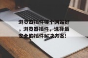 浏览器插件哪个网站好,浏览器插件,选择最安全的插件解决方案! 浏览器插件哪个网站好,浏览器插件,选择最安全的插件解决方案!