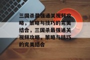 三国杀最强通关视频攻略,策略与技巧的完美结合,三国杀最强通关视频攻略,策略与技巧的完美结合 三国杀最强通关视频攻略,策略与技巧的完美结合,三国杀最强通关视频攻略,策略与技巧的完美结合