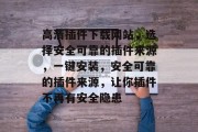 高清插件下载网站,选择安全可靠的插件来源,一键安装,安全可靠的插件来源,让你插件不再有安全隐患 高清插件下载网站,选择安全可靠的插件来源,一键安装,安全可靠的插件来源,让你插件不再有安全隐患