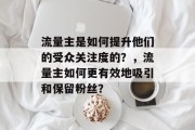 流量主是如何提升他们的受众关注度的?,流量主如何更有效地吸引和保留粉丝? 流量主是如何提升他们的受众关注度的?,流量主如何更有效地吸引和保留粉丝?