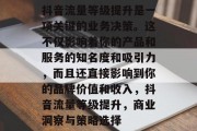 抖音流量等级提升是一项关键的业务决策。这不仅影响着你的产品和服务的知名度和吸引力,而且还直接影响到你的品牌价值和收入,抖音流量等级提升,商业洞察与策略选择 抖音流量等级提升是一项关键的业务决策。这不仅影响着你的产品和服务的知名度和吸引力,而且还直接影响到你的品牌价值和收入,抖音流量等级提升,商业洞察与策略选择