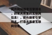 提升网站搜索引擎排名,创建高质量的互联网信息!,提升搜索引擎排名,打造高质量互联网信息 提升网站搜索引擎排名,创建高质量的互联网信息!,提升搜索引擎排名,打造高质量互联网信息