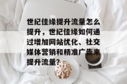 世纪佳缘提升流量怎么提升,世纪佳缘如何通过增加网站优化、社交媒体营销和精准广告来提升流量? 世纪佳缘提升流量怎么提升,世纪佳缘如何通过增加网站优化、社交媒体营销和精准广告来提升流量?