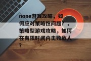 none游戏攻略,如何应对策略性问题?,策略型游戏攻略,如何在有限时间内击败敌人? none游戏攻略,如何应对策略性问题?,策略型游戏攻略,如何在有限时间内击败敌人?