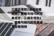 三国志塔防2通关攻略视频，策略与技巧的完美结合，三国志塔防2，策略与技巧的完美通关攻略视频