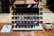 代理公司如何通过提高流量来提升品牌形象和业绩?,代理公司如何借助社交媒体推广品牌并增加网站流量? 代理公司如何通过提高流量来提升品牌形象和业绩?,代理公司如何借助社交媒体推广品牌并增加网站流量?