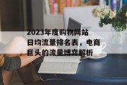 2023年度购物网站日均流量排名表,电商巨头的流量博弈解析 2023年度购物网站日均流量排名表,电商巨头的流量博弈解析