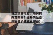 自然流量推荐,如何提升其效果?提升网站自然流量的策略有哪些? 自然流量推荐,如何提升其效果?提升网站自然流量的策略有哪些?