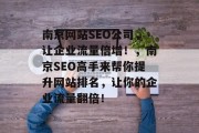 南京网站SEO公司,让企业流量倍增!,南京SEO高手来帮你提升网站排名,让你的企业流量翻倍! 南京网站SEO公司,让企业流量倍增!,南京SEO高手来帮你提升网站排名,让你的企业流量翻倍!